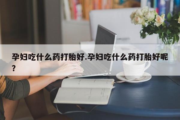 私人打胎药微信，孕妇吃什么药打胎好.孕妇吃什么药打胎好呢？