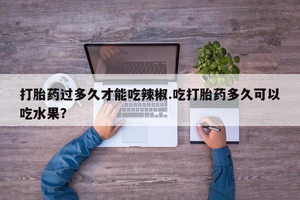 私人打胎药微信，打胎药过多久才能吃辣椒.吃打胎药多久可以吃水果？