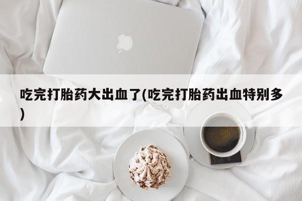 私人打胎药微信，吃完打胎药大出血了(吃完打胎药出血特别多)