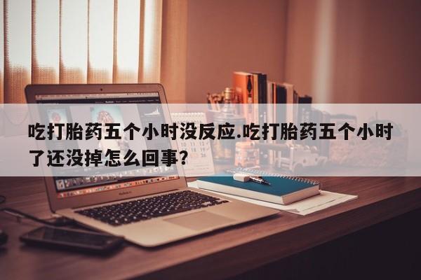 私人打胎药微信，吃打胎药五个小时没反应.吃打胎药五个小时了还没掉怎么回事？