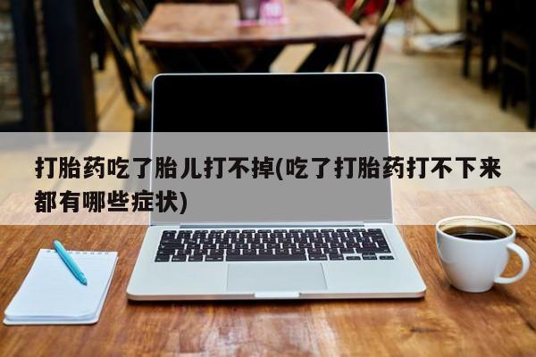 私人打胎药微信，打胎药吃了胎儿打不掉(吃了打胎药打不下来都有哪些症状)