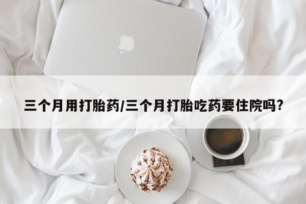 私人打胎药微信，三个月用打胎药/三个月打胎吃药要住院吗?