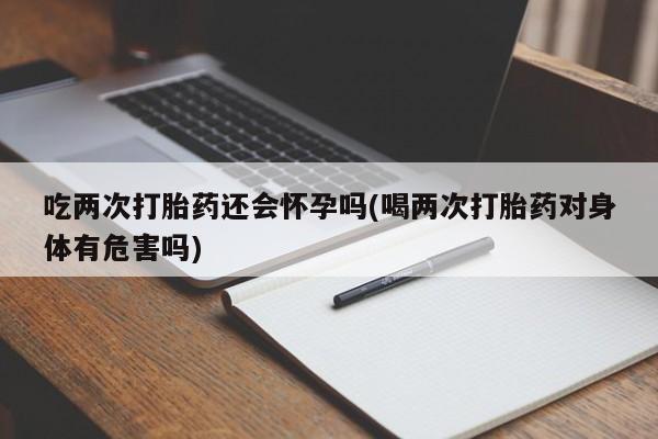 私人打胎药微信，吃两次打胎药还会怀孕吗(喝两次打胎药对身体有危害吗)