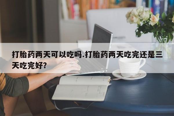 私人打胎药微信，打胎药两天可以吃吗.打胎药两天吃完还是三天吃完好？