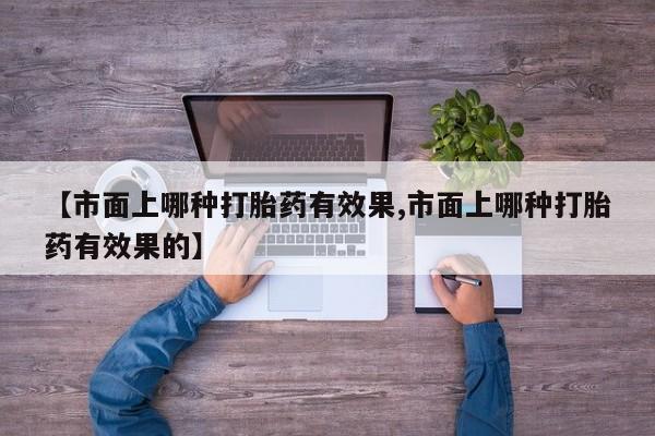 私人打胎药微信，【市面上哪种打胎药有效果,市面上哪种打胎药有效果的】