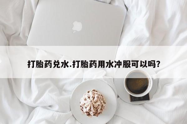 私人打胎药微信，打胎药兑水.打胎药用水冲服可以吗？