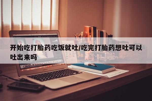 私人打胎药微信，开始吃打胎药吃饭就吐/吃完打胎药想吐可以吐出来吗