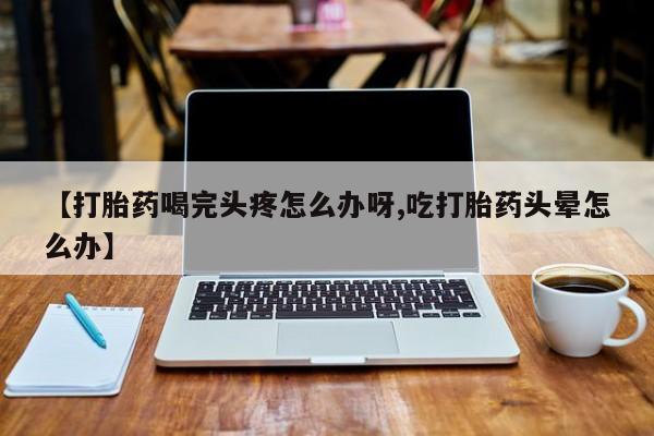 私人打胎药微信，【打胎药喝完头疼怎么办呀,吃打胎药头晕怎么办】