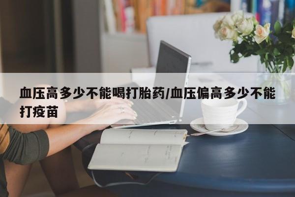 私人打胎药微信，血压高多少不能喝打胎药/血压偏高多少不能打疫苗