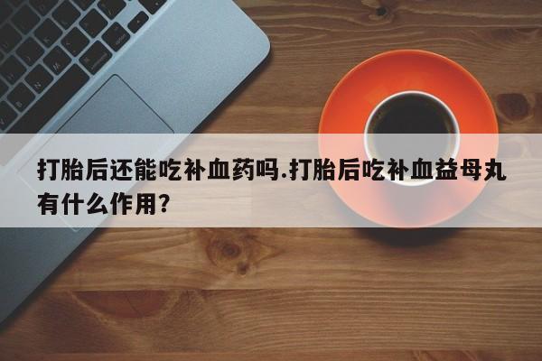私人打胎药微信，打胎后还能吃补血药吗.打胎后吃补血益母丸有什么作用？