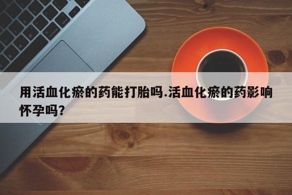 私人打胎药微信，用活血化瘀的药能打胎吗.活血化瘀的药影响怀孕吗？