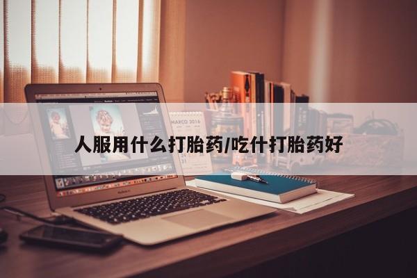 私人打胎药微信，人服用什么打胎药/吃什打胎药好