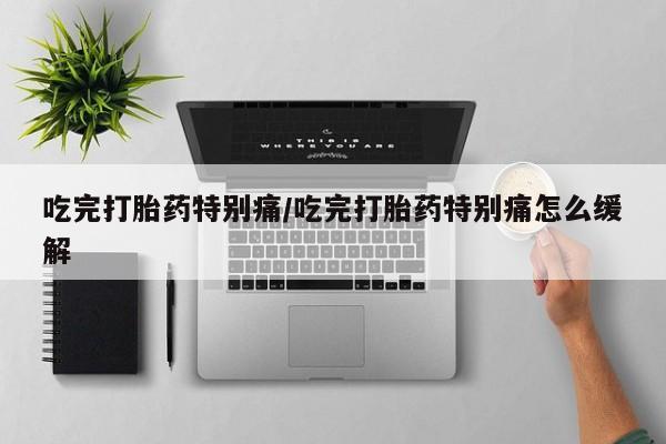 私人打胎药微信，吃完打胎药特别痛/吃完打胎药特别痛怎么缓解