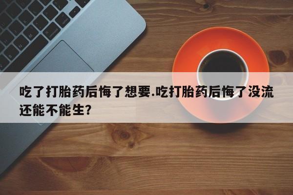 私人打胎药微信，吃了打胎药后悔了想要.吃打胎药后悔了没流还能不能生？
