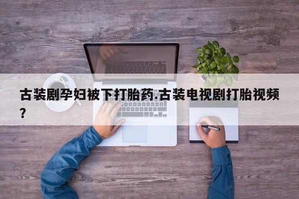 私人打胎药微信，古装剧孕妇被下打胎药.古装电视剧打胎视频？