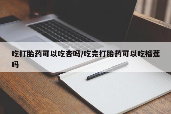 私人打胎药微信，吃打胎药可以吃杏吗/吃完打胎药可以吃榴莲吗