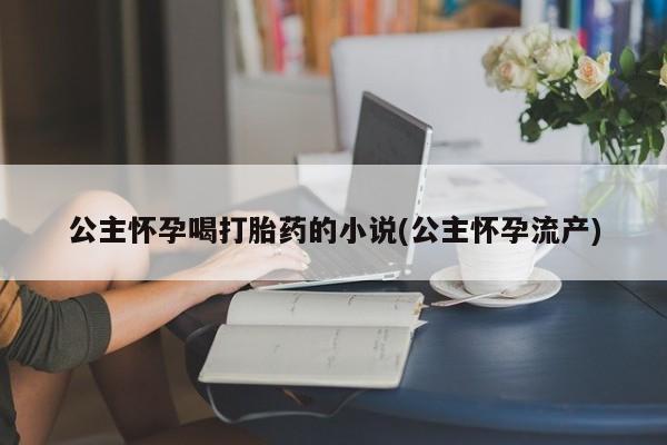 私人打胎药微信，公主怀孕喝打胎药的小说(公主怀孕流产)
