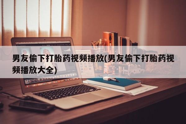 私人打胎药微信，男友偷下打胎药视频播放(男友偷下打胎药视频播放大全)
