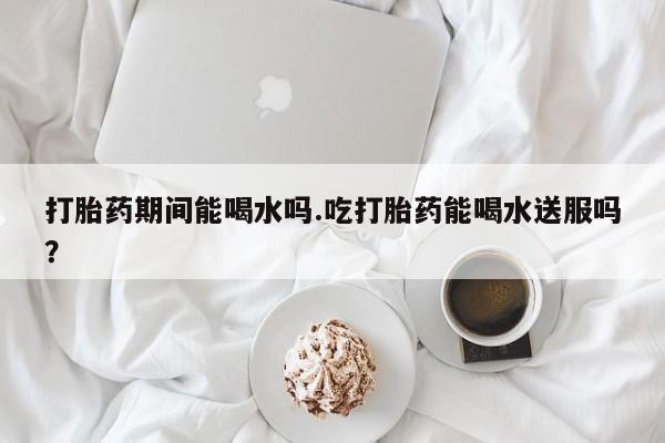 私人打胎药微信，打胎药期间能喝水吗.吃打胎药能喝水送服吗？