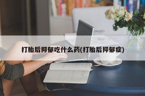 私人打胎药微信，打胎后抑郁吃什么药(打胎后抑郁症)