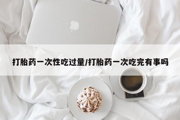 私人打胎药微信，打胎药一次性吃过量/打胎药一次吃完有事吗