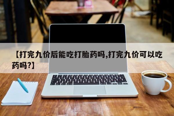 私人打胎药微信，【打完九价后能吃打胎药吗,打完九价可以吃药吗?】