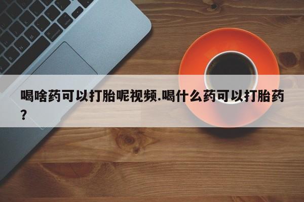 私人打胎药微信，喝啥药可以打胎呢视频.喝什么药可以打胎药？