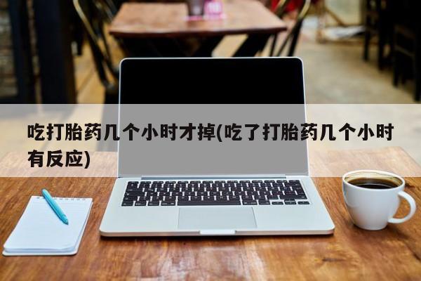 私人打胎药微信，吃打胎药几个小时才掉(吃了打胎药几个小时有反应)
