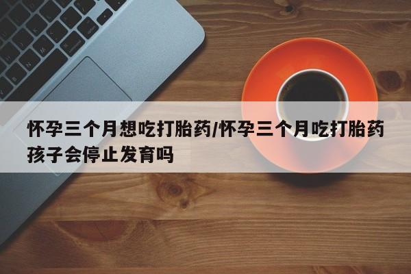 私人打胎药微信，怀孕三个月想吃打胎药/怀孕三个月吃打胎药孩子会停止发育吗