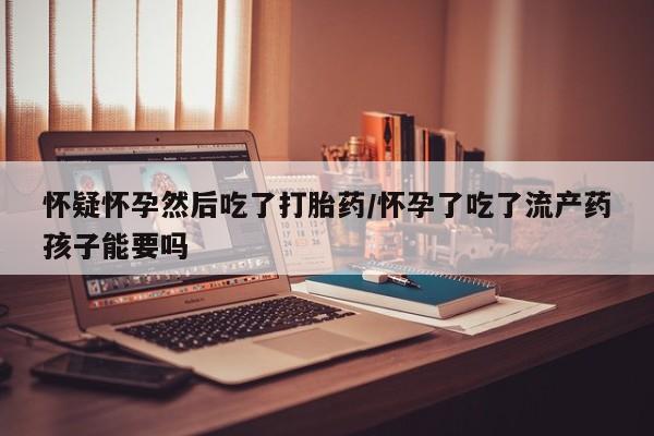 私人打胎药微信，怀疑怀孕然后吃了打胎药/怀孕了吃了流产药孩子能要吗