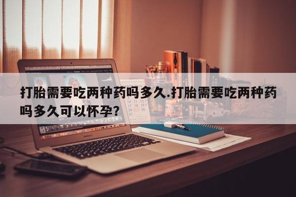 私人打胎药微信，打胎需要吃两种药吗多久.打胎需要吃两种药吗多久可以怀孕？
