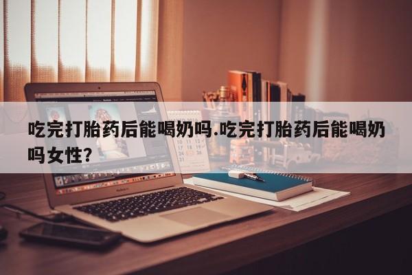 私人打胎药微信，吃完打胎药后能喝奶吗.吃完打胎药后能喝奶吗女性？