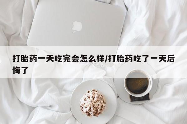 私人打胎药微信，打胎药一天吃完会怎么样/打胎药吃了一天后悔了