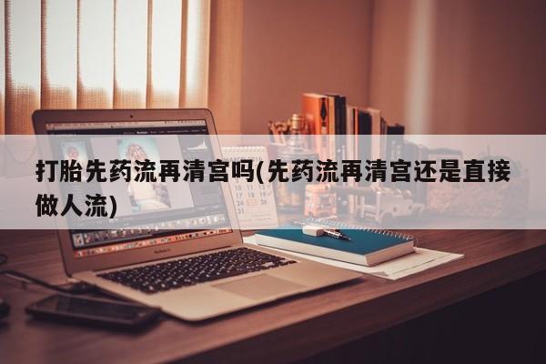 私人打胎药微信，打胎先药流再清宫吗(先药流再清宫还是直接做人流)