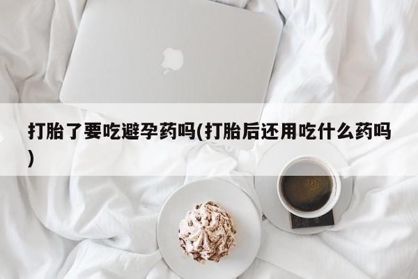 私人打胎药微信，打胎了要吃避孕药吗(打胎后还用吃什么药吗)