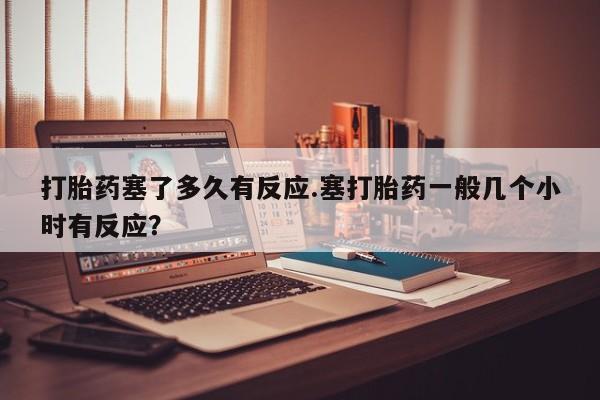 私人打胎药微信，打胎药塞了多久有反应.塞打胎药一般几个小时有反应？