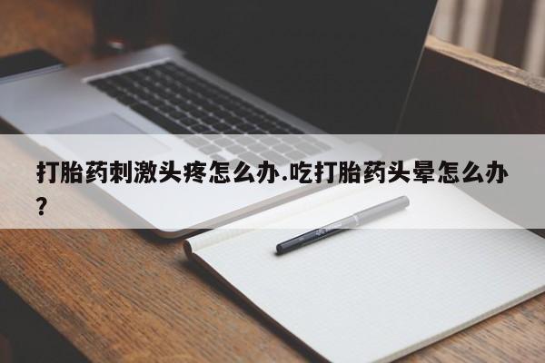 私人打胎药微信，打胎药刺激头疼怎么办.吃打胎药头晕怎么办？