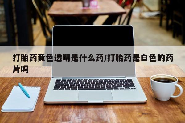 私人打胎药微信，打胎药黄色透明是什么药/打胎药是白色的药片吗