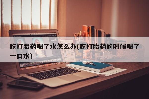 私人打胎药微信，吃打胎药喝了水怎么办(吃打胎药的时候喝了一口水)