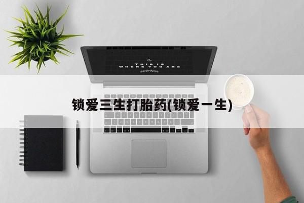 私人打胎药微信，锁爱三生打胎药(锁爱一生)