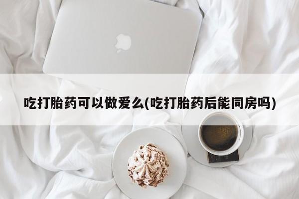 私人打胎药微信，吃打胎药可以做爱么(吃打胎药后能同房吗)