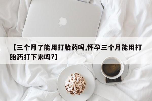 私人打胎药微信，【三个月了能用打胎药吗,怀孕三个月能用打胎药打下来吗?】