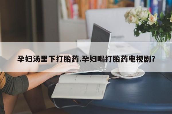 私人打胎药微信，孕妇汤里下打胎药.孕妇喝打胎药电视剧？