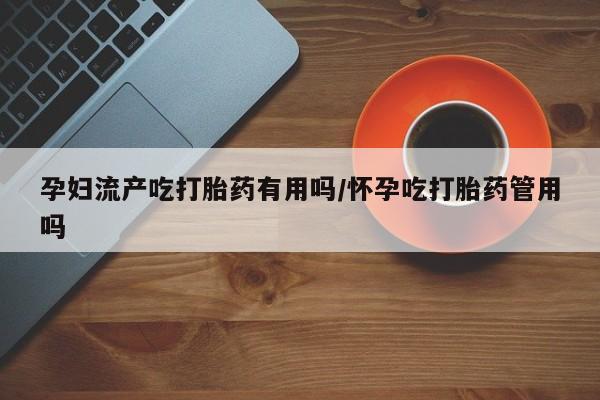 私人打胎药微信，孕妇流产吃打胎药有用吗/怀孕吃打胎药管用吗