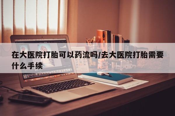 私人打胎药微信，在大医院打胎可以药流吗/去大医院打胎需要什么手续