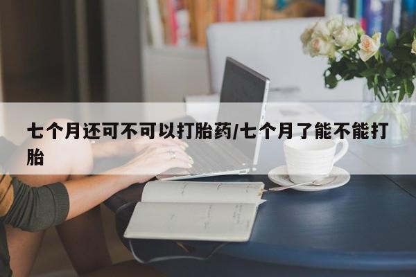 私人打胎药微信，七个月还可不可以打胎药/七个月了能不能打胎