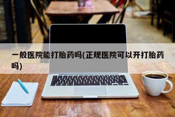 私人打胎药微信，一般医院能打胎药吗(正规医院可以开打胎药吗)