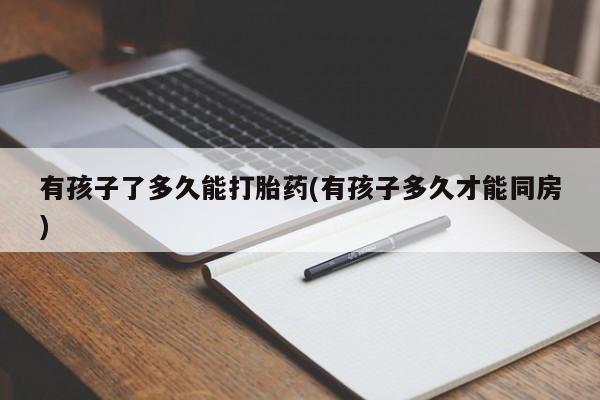 私人打胎药微信，有孩子了多久能打胎药(有孩子多久才能同房)