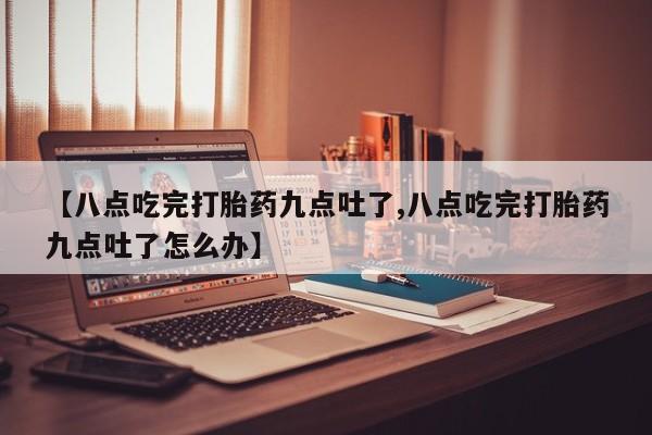 私人打胎药微信，【八点吃完打胎药九点吐了,八点吃完打胎药九点吐了怎么办】