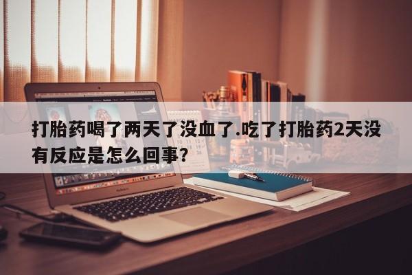 私人打胎药微信，打胎药喝了两天了没血了.吃了打胎药2天没有反应是怎么回事？